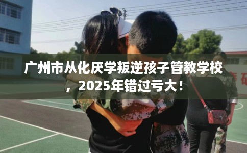 广州市从化厌学叛逆孩子管教学校,2025年错过亏大! 广州市从化厌学叛逆孩子管教学校,2025年错过亏大!