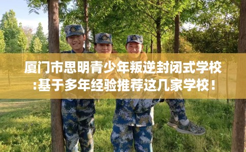 厦门市思明青少年叛逆封闭式学校:基于多年经验推荐这几家学校! 厦门市思明青少年叛逆封闭式学校:基于多年经验推荐这几家学校!