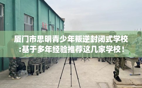 厦门市思明青少年叛逆封闭式学校:基于多年经验推荐这几家学校! 厦门市思明青少年叛逆封闭式学校:基于多年经验推荐这几家学校!