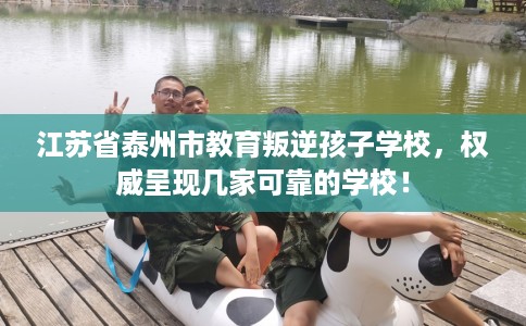 江苏省泰州市教育叛逆孩子学校,权威呈现几家可靠的学校! 江苏省泰州市教育叛逆孩子学校,权威呈现几家可靠的学校!