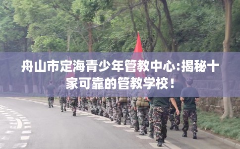 舟山市定海青少年管教中心:揭秘十家可靠的管教学校！