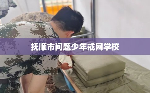 抚顺市问题少年戒网学校 抚顺市问题少年戒网学校
