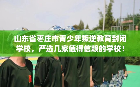 山东省枣庄市青少年叛逆教育封闭学校，严选几家值得信赖的学校！