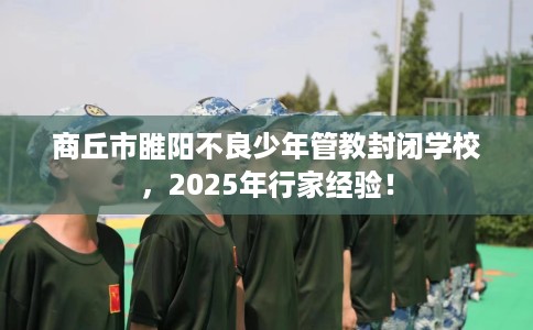 商丘市睢阳不良少年管教封闭学校，2025年行家经验！