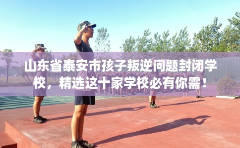 山东省泰安市孩子叛逆问题封闭学校，精选这十家学校必有你需！