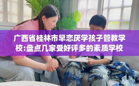广西省桂林市早恋厌学孩子管教学校:盘点几家受好评多的素质学校 广西省桂林市早恋厌学孩子管教学校:盘点几家受好评多的素质学校