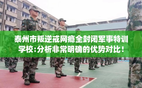 泰州市叛逆戒网瘾全封闭军事特训学校:分析非常明确的优势对比！