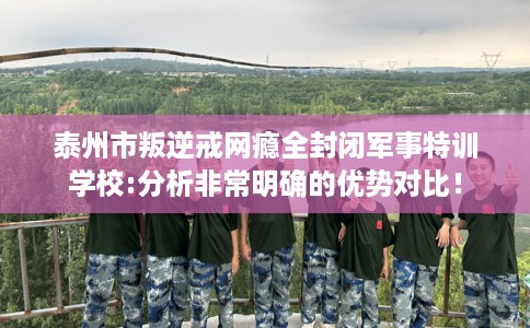 泰州市叛逆戒网瘾全封闭军事特训学校:分析非常明确的优势对比！