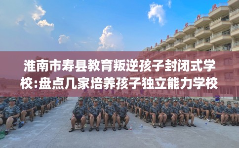 淮南市寿县教育叛逆孩子封闭式学校:盘点几家培养孩子独立能力学校！