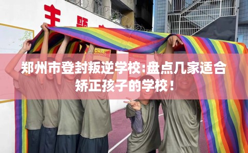 郑州市登封叛逆学校:盘点几家适合矫正孩子的学校! 郑州市登封叛逆学校:盘点几家适合矫正孩子的学校!