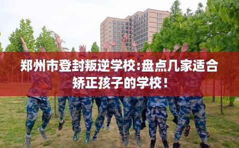 郑州市登封叛逆学校:盘点几家适合矫正孩子的学校! 郑州市登封叛逆学校:盘点几家适合矫正孩子的学校!
