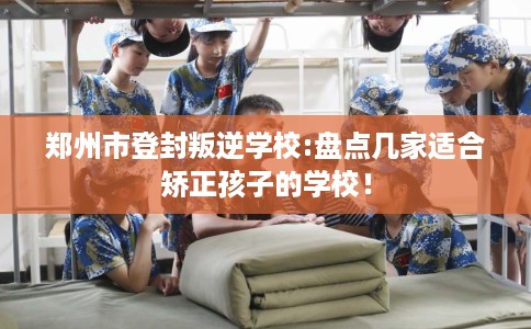 郑州市登封叛逆学校:盘点几家适合矫正孩子的学校！
