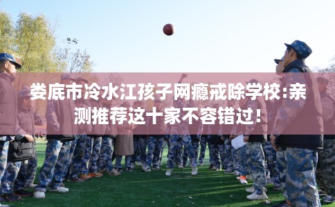 娄底市冷水江孩子网瘾戒除学校:亲测推荐这十家不容错过! 娄底市冷水江孩子网瘾戒除学校:亲测推荐这十家不容错过!