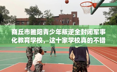 商丘市睢阳青少年叛逆全封闭军事化教育学校,这十家学校真的不错! 商丘市睢阳青少年叛逆全封闭军事化教育学校,这十家学校真的不错!