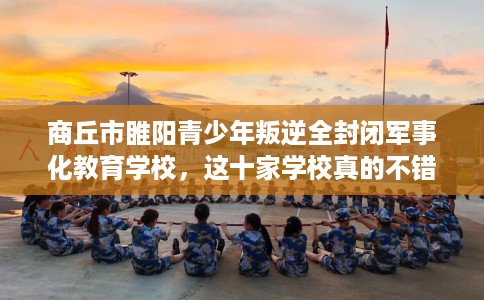 商丘市睢阳青少年叛逆全封闭军事化教育学校,这十家学校真的不错! 商丘市睢阳青少年叛逆全封闭军事化教育学校,这十家学校真的不错!