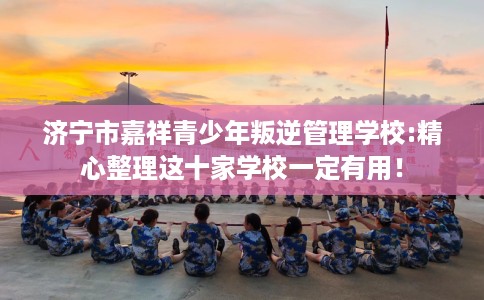 济宁市嘉祥青少年叛逆管理学校:精心整理这十家学校一定有用! 济宁市嘉祥青少年叛逆管理学校:精心整理这十家学校一定有用!