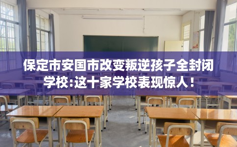 保定市安国市改变叛逆孩子全封闭学校:这十家学校表现惊人！