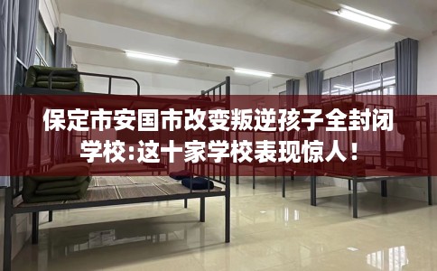 保定市安国市改变叛逆孩子全封闭学校:这十家学校表现惊人！