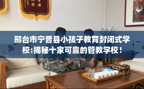 邢台市宁晋县小孩子教育封闭式学校:揭秘十家可靠的管教学校！