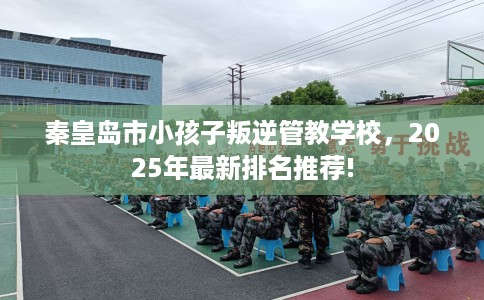 秦皇岛市小孩子叛逆管教学校，2025年最新排名推荐!