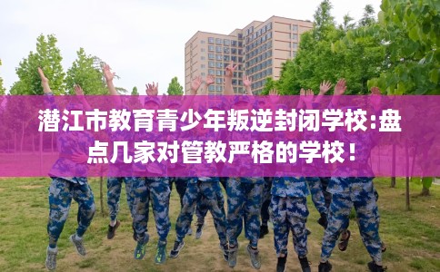 潜江市教育青少年叛逆封闭学校:盘点几家对管教严格的学校! 潜江市教育青少年叛逆封闭学校:盘点几家对管教严格的学校!
