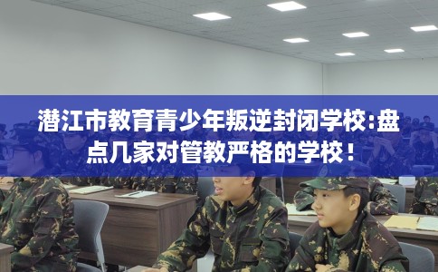 潜江市教育青少年叛逆封闭学校:盘点几家对管教严格的学校！