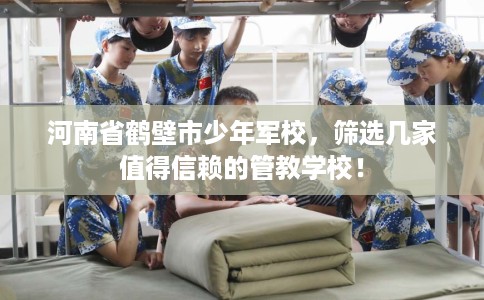 河南省鹤壁市少年军校，筛选几家值得信赖的管教学校！