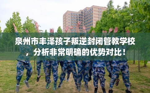 泉州市丰泽孩子叛逆封闭管教学校，分析非常明确的优势对比！