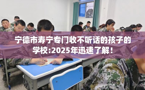 宁德市寿宁专门收不听话的孩子的学校:2025年迅速了解！