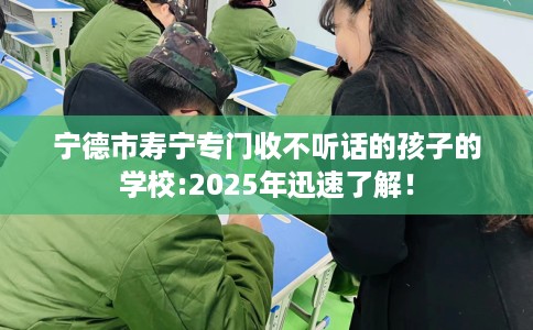 宁德市寿宁专门收不听话的孩子的学校:2025年迅速了解！
