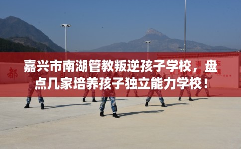 嘉兴市南湖管教叛逆孩子学校，盘点几家培养孩子独立能力学校！