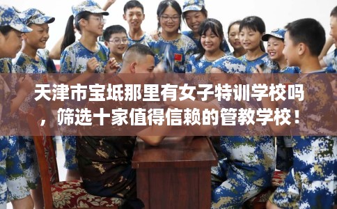 天津市宝坻那里有女子特训学校吗，筛选十家值得信赖的管教学校！