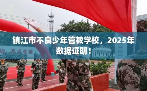 镇江市不良少年管教学校，2025年数据证明！