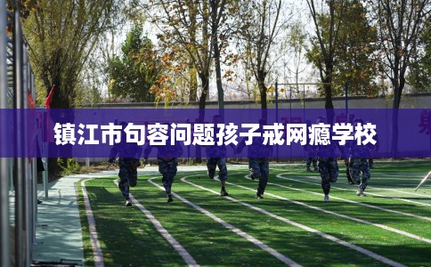 镇江市句容问题孩子戒网瘾学校 镇江市句容问题孩子戒网瘾学校