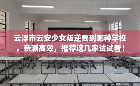 云浮市云安少女叛逆要到哪种学校，亲测高效，推荐这几家试试看！
