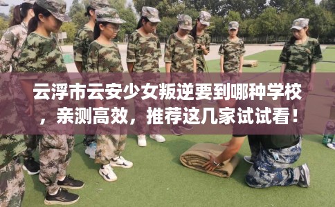云浮市云安少女叛逆要到哪种学校，亲测高效，推荐这几家试试看！