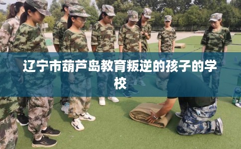 辽宁市葫芦岛教育叛逆的孩子的学校