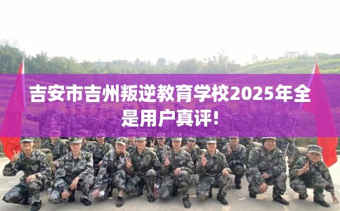吉安市吉州叛逆教育学校2025年全是用户真评!