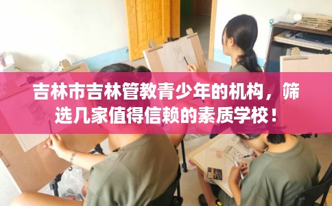 吉林市吉林管教青少年的机构,筛选几家值得信赖的素质学校! 吉林市吉林管教青少年的机构,筛选几家值得信赖的素质学校!