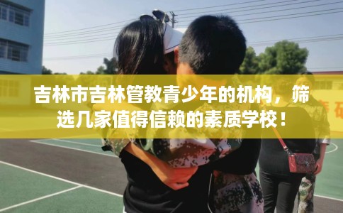 吉林市吉林管教青少年的机构,筛选几家值得信赖的素质学校! 吉林市吉林管教青少年的机构,筛选几家值得信赖的素质学校!