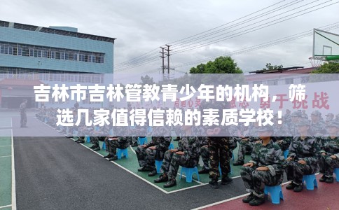 吉林市吉林管教青少年的机构,筛选几家值得信赖的素质学校! 吉林市吉林管教青少年的机构,筛选几家值得信赖的素质学校!