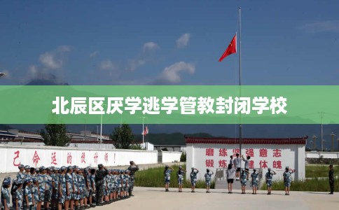 北辰区厌学逃学管教封闭学校