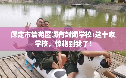 保定市清苑区哪有封闭学校:这十家学校，惊艳到我了！