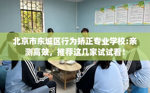 北京市东城区行为矫正专业学校:亲测高效，推荐这几家试试看！