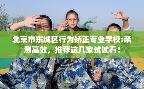 北京市东城区行为矫正专业学校:亲测高效，推荐这几家试试看！
