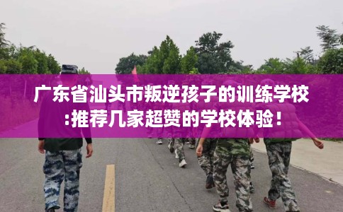 广东省汕头市叛逆孩子的训练学校:推荐几家超赞的学校体验！