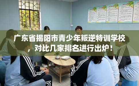 广东省揭阳市青少年叛逆特训学校，对比几家排名进行出炉！