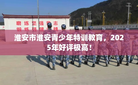 淮安市淮安青少年特训教育，2025年好评极高！