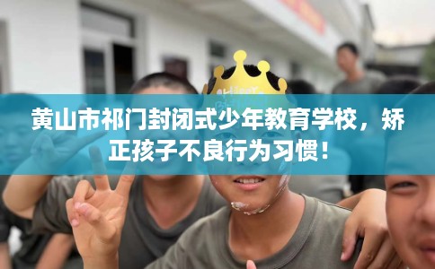 黄山市祁门封闭式少年教育学校，矫正孩子不良行为习惯！