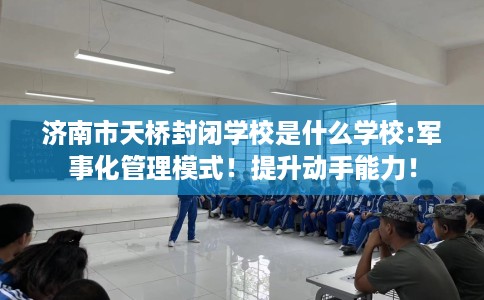 济南市天桥封闭学校是什么学校:军事化管理模式！提升动手能力！